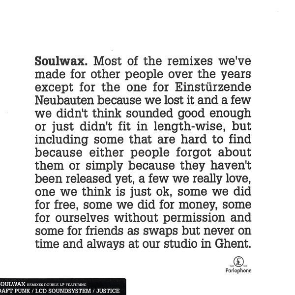 Soulwax - Most Of The Remixes We've Made For Other People Over The Years Except For The One For Einstürzende Neubauten Because We Lost It And A Few We Didn't Think Sounded Good Enough Or Just Didn't Fit In Length-Wise, But Including Some That Are Hard To Find Because Either People Forgot About Them Or Simply Because They Haven't Been Released Yet, A Few We Really Love, One We Think Is Just Ok, Some We Did For Free, Some We Did For Money, Some For Ourselves Without Permission And Some For Friends As Swaps But Never On Time And Always At Our Studio In Ghent. | Parlophone (50999 509247 1 4) - main